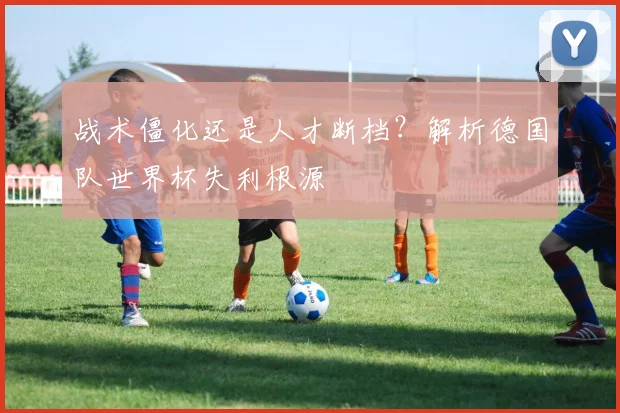 战术僵化还是人才断档？解析德国队世界杯失利根源