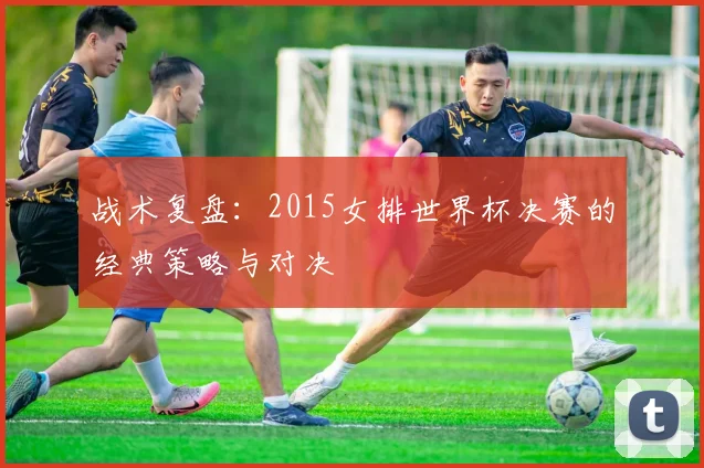战术复盘：2015女排世界杯决赛的经典策略与对决