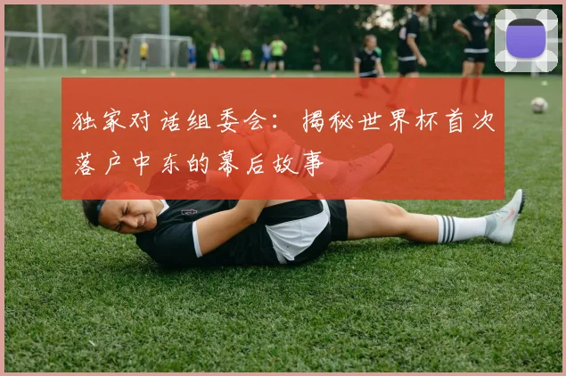 独家对话组委会:揭秘世界杯首次落户中东的幕后故事