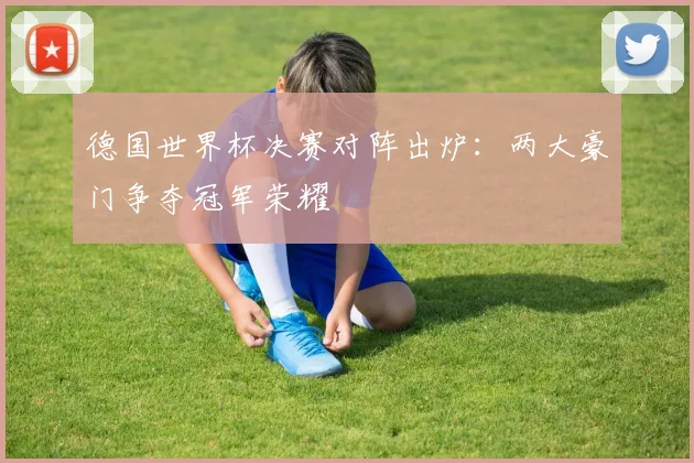 德国世界杯决赛对阵出炉：两大豪门争夺冠军荣耀