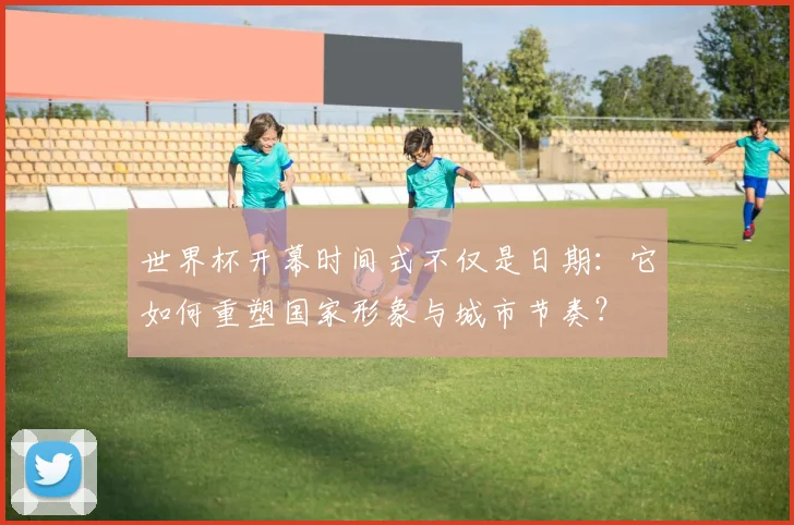 世界杯开幕时间式不仅是日期：它如何重塑国家形象与城市节奏？