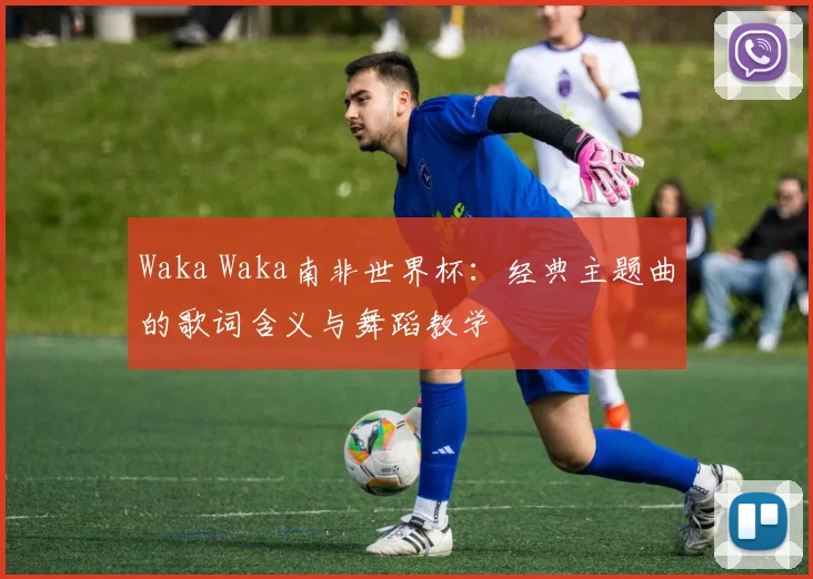 Waka Waka南非世界杯:经典主题曲的歌词含义与舞蹈教学