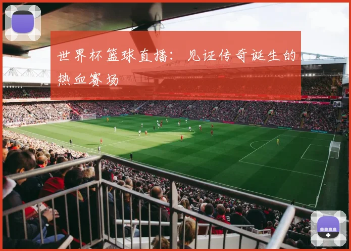 世界杯篮球直播:见证传奇诞生的热血赛场