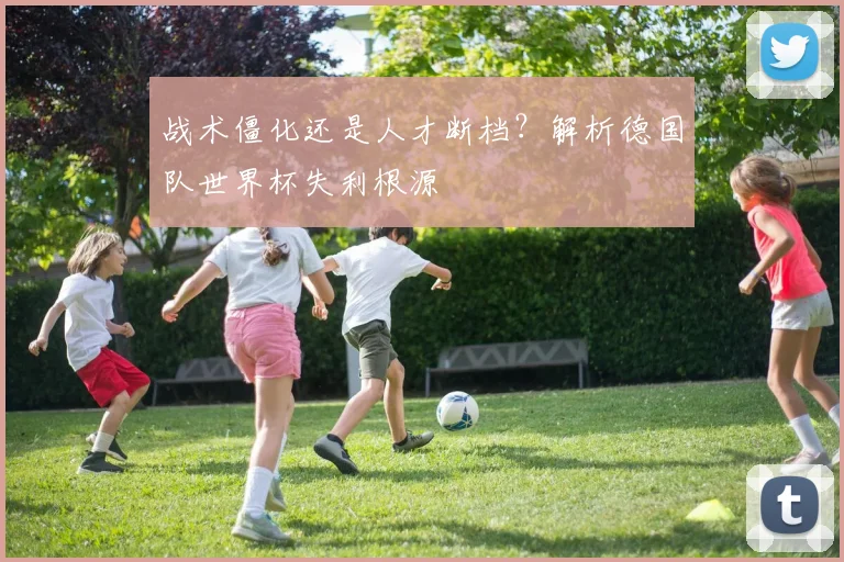 战术僵化还是人才断档?解析德国队世界杯失利根源