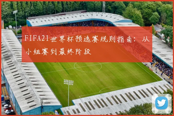 FIFA21世界杯预选赛规则指南:从小组赛到最终阶段