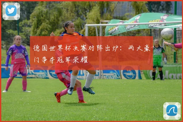 德国世界杯决赛对阵出炉：两大豪门争夺冠军荣耀