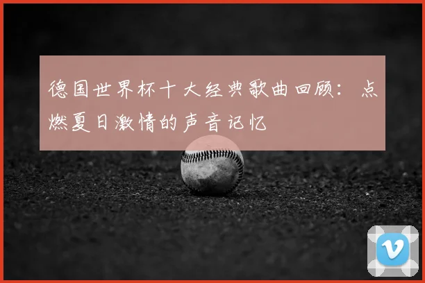 德国世界杯十大经典歌曲回顾：点燃夏日激情的声音记忆