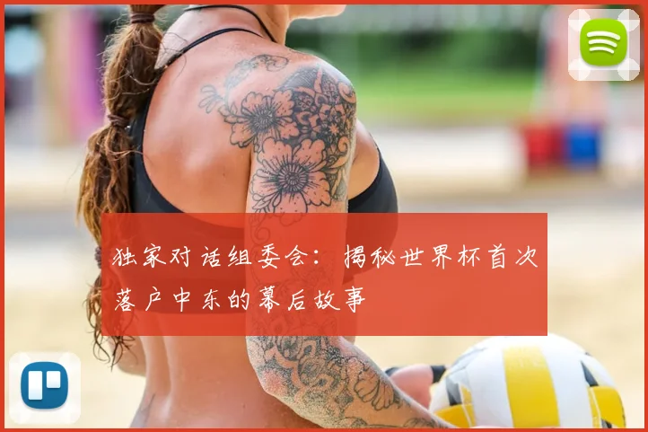 独家对话组委会:揭秘世界杯首次落户中东的幕后故事