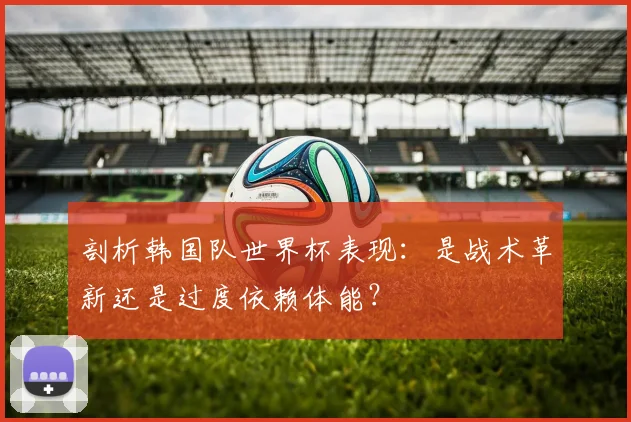 剖析韩国队世界杯表现:是战术革新还是过度依赖体能?