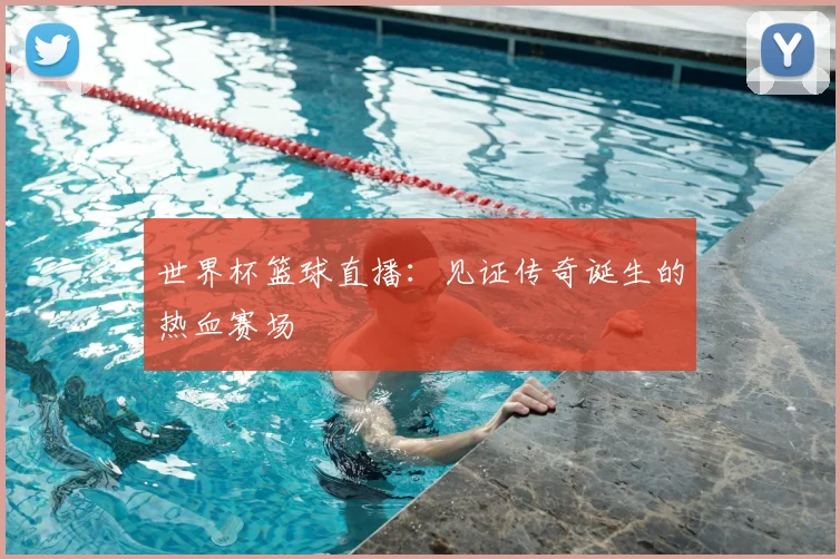 世界杯篮球直播:见证传奇诞生的热血赛场