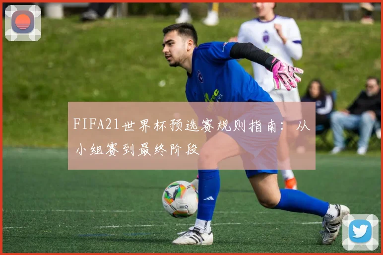 FIFA21世界杯预选赛规则指南:从小组赛到最终阶段
